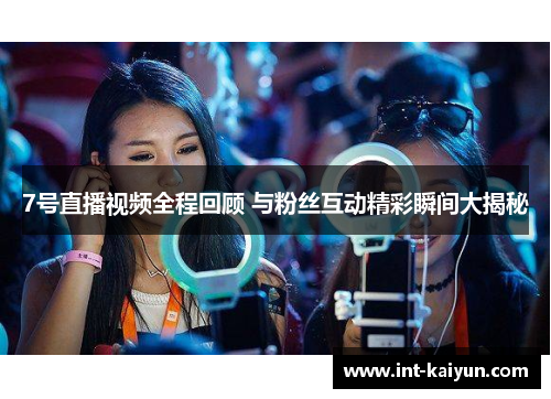 7号直播视频全程回顾 与粉丝互动精彩瞬间大揭秘